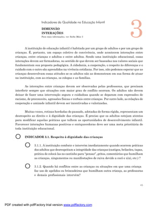 3
                           Indicadores da Qualidade na Educação Infantil

                           DIMENSÃO
                           INTERAÇÕES
                           Para mais informações, ver Saiba Mais 3




              A instituição de educação infantil é habitada por um grupo de adultos e por um grupo de
       crianças. É, portanto, um espaço coletivo de convivência, onde acontecem interações entre
       crianças, entre crianças e adultos e entre adultos. Sendo uma instituição educacional, essas
       interações devem ser formadoras, no sentido de que devem ser baseadas nos valores sociais que
       fundamentam sua proposta pedagógica. A cidadania, a cooperação, o respeito às diferenças e o
       cuidado com o outro são aprendidos na vivência cotidiana. Por isso, não podemos esperar que as
       crianças desenvolvam essas atitudes se os adultos não as demonstram em sua forma de atuar
       na instituição, com as crianças, os colegas e as famílias.

              As interações entre crianças devem ser observadas pelas professoras, que precisam
       interferir sempre que situações com maior grau de conflito ocorram. Os adultos não devem
       deixar de fazer uma intervenção segura e cuidadosa quando se deparam com expressões de
       racismo, de preconceito, agressões físicas e verbais entre crianças. Por outro lado, as relações de
       cooperação e amizade infantil devem ser incentivadas e valorizadas.

              Muitas vezes, rotinas herdadas do passado, adotadas de forma rígida, representam um
       desrespeito ao direito e à dignidade das crianças. É preciso que os adultos estejam atentos
       para modificar aquelas práticas que tolhem as oportunidades de desenvolvimento infantil.
       Favorecer interações humanas positivas e enriquecedoras deve ser uma meta prioritária de
       toda instituição educacional.


       O      INDICADOR 3.1. Respeito à dignidade das crianças


              O      3.1.1. A instituição combate e intervém imediatamente quando ocorrem práticas
                     dos adultos que desrespeitam a integridade das crianças (castigos, beliscões, tapas,
                     prática de colocá-las no cantinho para “pensar”, gritos, comentários que humilham
                     as crianças, xingamentos ou manifestações de raiva devido a cocô e xixi, etc.) ?


              O      3.1.2. Quando há conflitos entre as crianças ou situações em que uma criança
                     faz uso de apelidos ou brincadeiras que humilham outra criança, as professoras
                     e demais profissionais intervêm?


                                                                                                        45




PDF created with pdfFactory trial version www.pdffactory.com
 