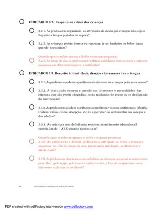 O      INDICADOR 3.2. Respeito ao ritmo das crianças


                O      3.2.1. As professoras organizam as atividades de modo que crianças não sejam
                       forçadas a longos períodos de espera?


                O      3.2.2. As crianças podem dormir ou repousar, ir ao banheiro ou beber água
                       quando necessitam?

                       Questão que se refere apenas a bebês e crianças pequenas
                O      3.2.3. Ao longo do dia, as professoras realizam atividades com os bebês e crianças
                       pequenas em diferentes lugares e ambientes?


         O      INDICADOR 3.3. Respeito à identidade, desejos e interesses das crianças


                O      3.3.1. As professoras e demais profissionais chamam as crianças pelos seus nomes?


                O      3.3.2. A instituição observa e atende aos interesses e necessidades das
                       crianças que são recém-chegadas, estão mudando de grupo ou se desligando
                       da instituição?


                O      3.3.3. As professoras ajudam as crianças a manifestar os seus sentimentos (alegria,
                       tristeza, raiva, ciúme, decepção, etc.) e a perceber os sentimentos dos colegas e
                       dos adultos?


                O      3.3.4. As crianças com deficiência recebem atendimento educacional
                       especializado – AEE quando necessitam?

                       Questões que se referem apenas a bebês e crianças pequenas
                O      3.3.5. As professoras e demais profissionais carregam os bebês e crianças
                       pequenas no colo ao longo do dia, propiciando interação, acolhimento e
                       afetividade?


                O      3.3.6. As professoras observam como os bebês e as crianças pequenas se comunicam
                       pelo olhar, pelo corpo, pelo choro e verbalizações, a fim de compreender seus
                       interesses e planejar o cotidiano?




         46        INDICADORES DA QUALIDADE NA EDUCAÇÃO INFANTIL




PDF created with pdfFactory trial version www.pdffactory.com
 