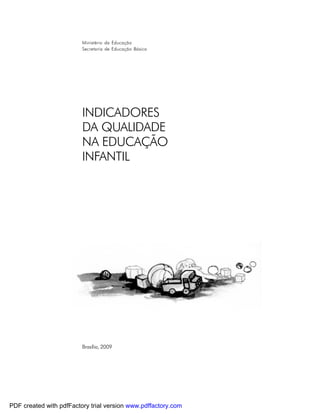 Ministério da Educação
                         Secretaria de Educação Básica




                         INDICADORES
                         DA QUALIDADE
                         NA EDUCAÇÃO
                         INFANTIL




                         Brasília, 2009




PDF created with pdfFactory trial version www.pdffactory.com
 