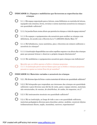 O     INDICADOR 5.1. Espaços e mobiliários que favorecem as experiências das
                      crianças


             O      5.1.1. Há espaço organizado para a leitura, como biblioteca ou cantinho de leitura,
                    equipado com estantes, livros, revistas e outros materiais acessíveis às crianças e
                    em quantidade suficiente?


             O      5.1.2. As janelas ficam numa altura que permita às crianças a visão do espaço externo?


             O      5.1.3. Os espaços e equipamentos são acessíveis para acolher as crianças com
                    deficiência, de acordo com o Decreto-Lei nº 5.296/2004 (Saiba Mais 7)?


             O      5.1.4. Há bebedouros, vasos sanitários, pias e chuveiros em número suficiente e
                    acessíveis às crianças?


             O      5.1.5. A instituição disponibiliza nas salas espelhos seguros e na altura das crianças
                    para que possam brincar e observar a própria imagem diariamente?


             O      5.1.6. Há mobiliários e equipamentos acessíveis para crianças com deficiência?

                    Questão que se refere apenas a bebês e crianças pequenas
             O      5.1.7. A instituição prevê móveis firmes para que os bebês e crianças pequenas
                    possam se apoiar ao tentar ficar de pé sozinhos?


       O     INDICADOR 5.2. Materiais variados e acessíveis às crianças


             O      5.2.1. Há diversos tipos de livros e outros materiais de leitura em quantidade suficiente?


             O      5.2.2. Há brinquedos que respondam aos interesses das crianças em quantidade
                    suficiente e para diversos usos (de faz de conta, para o espaço externo, materiais
                    não estruturados, de encaixe, de abrir/fechar, de andar, de empurrar, etc.)?


             O      5.2.3. Há instrumentos musicais em quantidade suficiente?


             O      5.2.4. Há na instituição, ao longo de todo o ano e em quantidade suficiente,
                    materiais pedagógicos diversos para desenhar, pintar, modelar, construir objetos
                    tridimensionais (barro, argila, massinha), escrever, experimentar?


                                                                                                           51




PDF created with pdfFactory trial version www.pdffactory.com
 