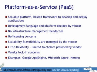 Platform-as-a-Service (PaaS)
 Scalable platform, hosted framework to develop and deploy
 applications
 Development language and platform decided by vendor
 No infrastructure management headaches
 No licensing concerns
 Scalability & availability are managed by the vendor
 Little flexibility – limited to choices provided by vendor
 Vendor lock-in concerns
 Examples: Google AppEngine, Microsoft Azure, Heroku

                                                              10
 