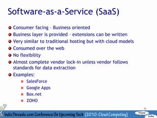 Software-as-a-Service (SaaS)
 Consumer facing – Business oriented
 Business layer is provided – extensions can be written
 Very similar to traditional hosting but with cloud models
 Consumed over the web
 No flexibility
 Almost complete vendor lock-in unless vendor follows
 standards for data extraction
 Examples:
       SalesForce
       Google Apps
       Box.net
       ZOHO
                                                             11
 