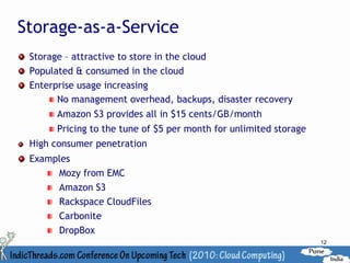 Storage-as-a-Service
 Storage – attractive to store in the cloud
 Populated & consumed in the cloud
 Enterprise usage increasing
       No management overhead, backups, disaster recovery
      Amazon S3 provides all in $15 cents/GB/month
      Pricing to the tune of $5 per month for unlimited storage
 High consumer penetration
 Examples
      Mozy from EMC
      Amazon S3
      Rackspace CloudFiles
      Carbonite
      DropBox
                                                                  12
 