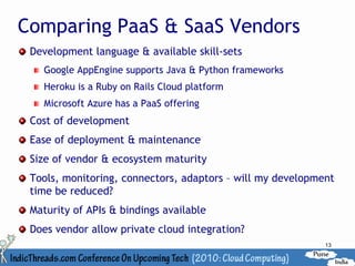 Comparing PaaS & SaaS Vendors
 Development language & available skill-sets
   Google AppEngine supports Java & Python frameworks
   Heroku is a Ruby on Rails Cloud platform
   Microsoft Azure has a PaaS offering
 Cost of development
 Ease of deployment & maintenance
 Size of vendor & ecosystem maturity
 Tools, monitoring, connectors, adaptors – will my development
 time be reduced?
 Maturity of APIs & bindings available
 Does vendor allow private cloud integration?
                                                            13
 