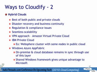 Ways to Cloudify - 2
 Hybrid Clouds
   Best of both public and private clouds
   Disaster recovery and business continuity
   Regulation & compliance issues
   Seamless scalability
   VPN approach – Amazon Virtual Private Cloud
   IBM Private Cloud
      Ex: Websphere cluster with some nodes in public cloud
   Windows Azure AppFabric
      On-premise & cloud database remains in sync through use
      of this layer
      Shared Windows framework gives unique advantage to
      Microsoft
                                                            17
 