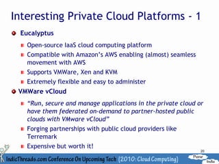 Interesting Private Cloud Platforms - 1
 Eucalyptus
   Open-source IaaS cloud computing platform
   Compatible with Amazon’s AWS enabling (almost) seamless
   movement with AWS
   Supports VMWare, Xen and KVM
   Extremely flexible and easy to administer
 VMWare vCloud
   “Run, secure and manage applications in the private cloud or
   have them federated on-demand to partner-hosted public
   clouds with VMware vCloud”
   Forging partnerships with public cloud providers like
   Terremark
   Expensive but worth it!
                                                              20
 