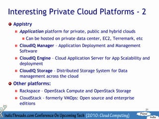 Interesting Private Cloud Platforms - 2
 Appistry
   Application platform for private, public and hybrid clouds
      Can be hosted on private data center, EC2, Terremark, etc
   CloudIQ Manager – Application Deployment and Management
   Software
   CloudIQ Engine – Cloud Application Server for App Scalability and
   deployment
   CloudIQ Storage – Distributed Storage System for Data
   management across the cloud
 Other platforms:
   Rackspace – OpenStack Compute and OpenStack Storage
   CloudStack – formerly VMOps: Open source and enterprise
   editions
                                                                  21
 