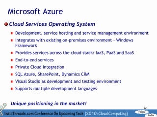 Microsoft Azure
Cloud Services Operating System
  Development, service hosting and service management environment
  Integrates with existing on-premises environment – Windows
  Framework
  Provides services across the cloud stack: IaaS, PaaS and SaaS
  End-to-end services
  Private Cloud Integration
  SQL Azure, SharePoint, Dynamics CRM
  Visual Studio as development and testing environment
  Supports multiple development languages


Unique positioning in the market!
                                                                  22
 