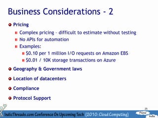 Business Considerations - 2
 Pricing
   Complex pricing – difficult to estimate without testing
   No APIs for automation
   Examples:
      $0.10 per 1 million I/O requests on Amazon EBS
      $0.01 / 10K storage transactions on Azure
 Geography & Government laws

 Location of datacenters

 Compliance

 Protocol Support

                                                             25
 