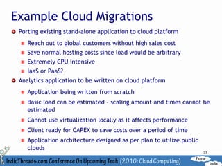 Example Cloud Migrations
 Porting existing stand-alone application to cloud platform
    Reach out to global customers without high sales cost
    Save normal hosting costs since load would be arbitrary
    Extremely CPU intensive
    IaaS or PaaS?
 Analytics application to be written on cloud platform
    Application being written from scratch
    Basic load can be estimated – scaling amount and times cannot be
    estimated
    Cannot use virtualization locally as it affects performance
    Client ready for CAPEX to save costs over a period of time
    Application architecture designed as per plan to utilize public
    clouds
                                                                      27
 