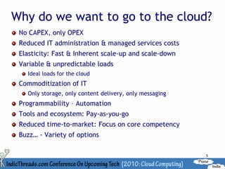 Why do we want to go to the cloud?
 No CAPEX, only OPEX
 Reduced IT administration & managed services costs
 Elasticity: Fast & Inherent scale-up and scale-down
 Variable & unpredictable loads
   Ideal loads for the cloud
 Commoditization of IT
   Only storage, only content delivery, only messaging
 Programmability – Automation
 Tools and ecosystem: Pay-as-you-go
 Reduced time-to-market: Focus on core competency
 Buzz… - Variety of options

                                                         5
 