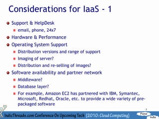 Considerations for IaaS - 1
Support & HelpDesk
  email, phone, 24x7
Hardware & Performance
Operating System Support
  Distribution versions and range of support
  Imaging of server?
  Distribution and re-selling of images?
Software availability and partner network
  Middleware?
  Database layer?
  For example, Amazon EC2 has partnered with IBM, Symantec,
  Microsoft, Redhat, Oracle, etc. to provide a wide variety of pre-
  packaged software
                                                                      7
 
