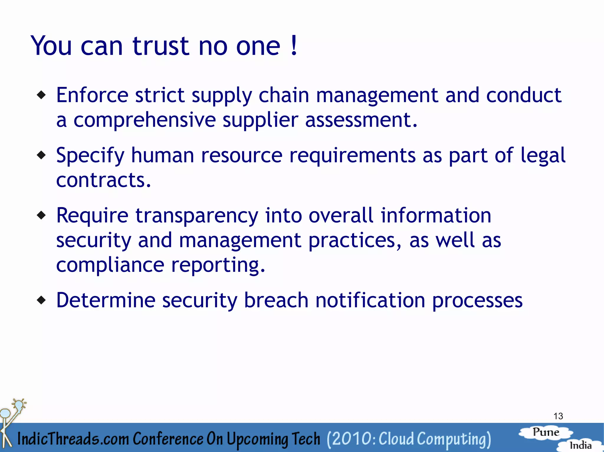 You can trust no one !
   Enforce strict supply chain management and conduct
    a comprehensive supplier assessment.
   Specify human resource requirements as part of legal
    contracts.
   Require transparency into overall information
    security and management practices, as well as
    compliance reporting.
   Determine security breach notification processes




                                                       13
 