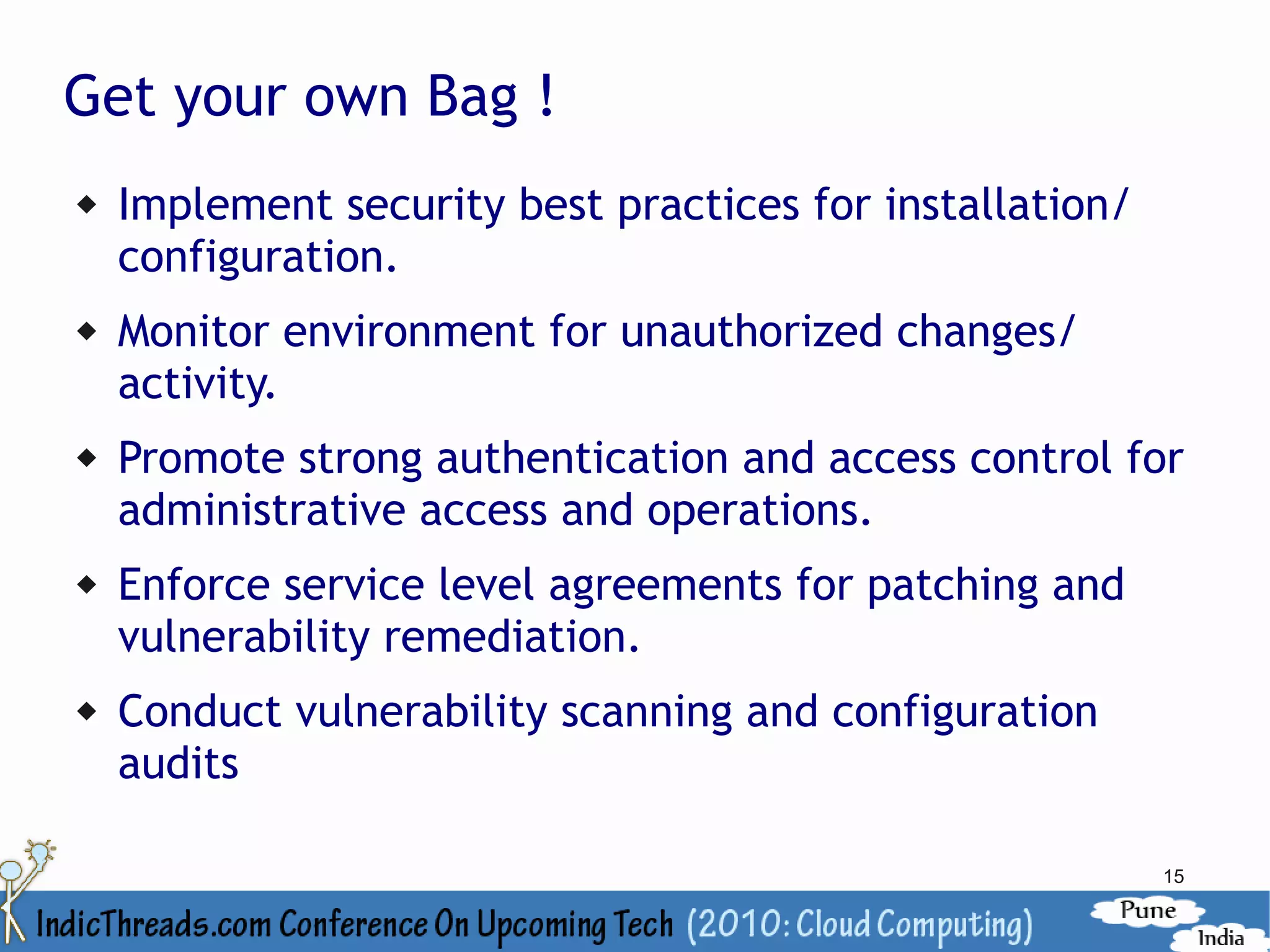 Get your own Bag !
   Implement security best practices for installation/
    configuration.
   Monitor environment for unauthorized changes/
    activity.
   Promote strong authentication and access control for
    administrative access and operations.
   Enforce service level agreements for patching and
    vulnerability remediation.
   Conduct vulnerability scanning and configuration
    audits

                                                          15
 