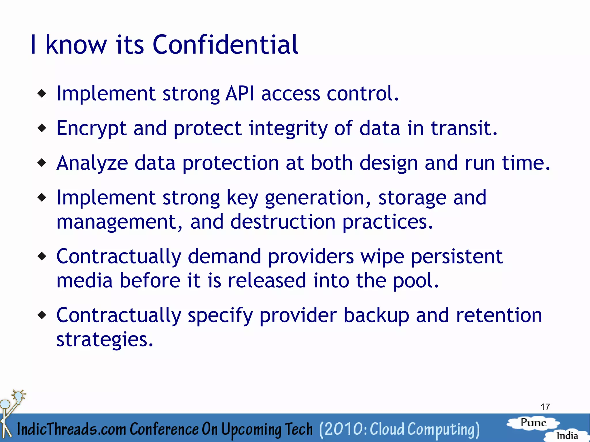 I know its Confidential
   Implement strong API access control.
   Encrypt and protect integrity of data in transit.
   Analyze data protection at both design and run time.
   Implement strong key generation, storage and
    management, and destruction practices.
   Contractually demand providers wipe persistent
    media before it is released into the pool.
   Contractually specify provider backup and retention
    strategies.


                                                        17
 