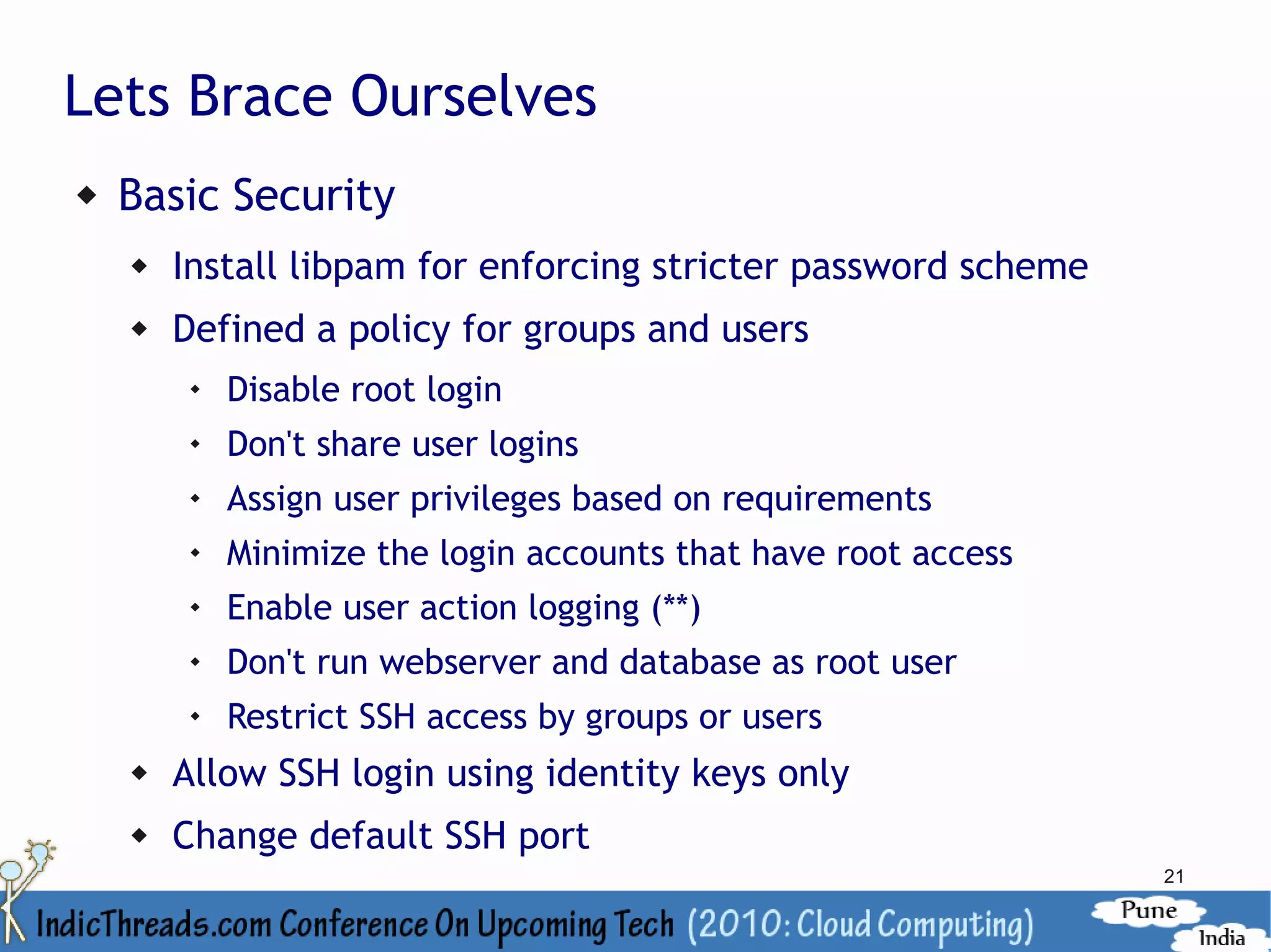 Lets Brace Ourselves
   Basic Security
       Install libpam for enforcing stricter password scheme
       Defined a policy for groups and users
            Disable root login
            Don't share user logins
            Assign user privileges based on requirements
         
             Minimize the login accounts that have root access
            Enable user action logging (**)
            Don't run webserver and database as root user
         
             Restrict SSH access by groups or users
       Allow SSH login using identity keys only
       Change default SSH port
                                                                 21
 