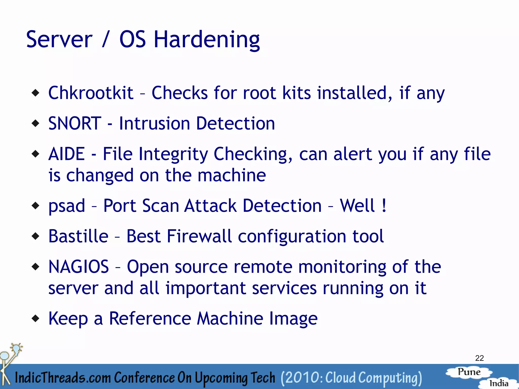 Server / OS Hardening

   Chkrootkit – Checks for root kits installed, if any
   SNORT - Intrusion Detection
   AIDE - File Integrity Checking, can alert you if any file
    is changed on the machine
   psad – Port Scan Attack Detection – Well !
   Bastille – Best Firewall configuration tool
   NAGIOS – Open source remote monitoring of the
    server and all important services running on it
   Keep a Reference Machine Image
                                                          22
 