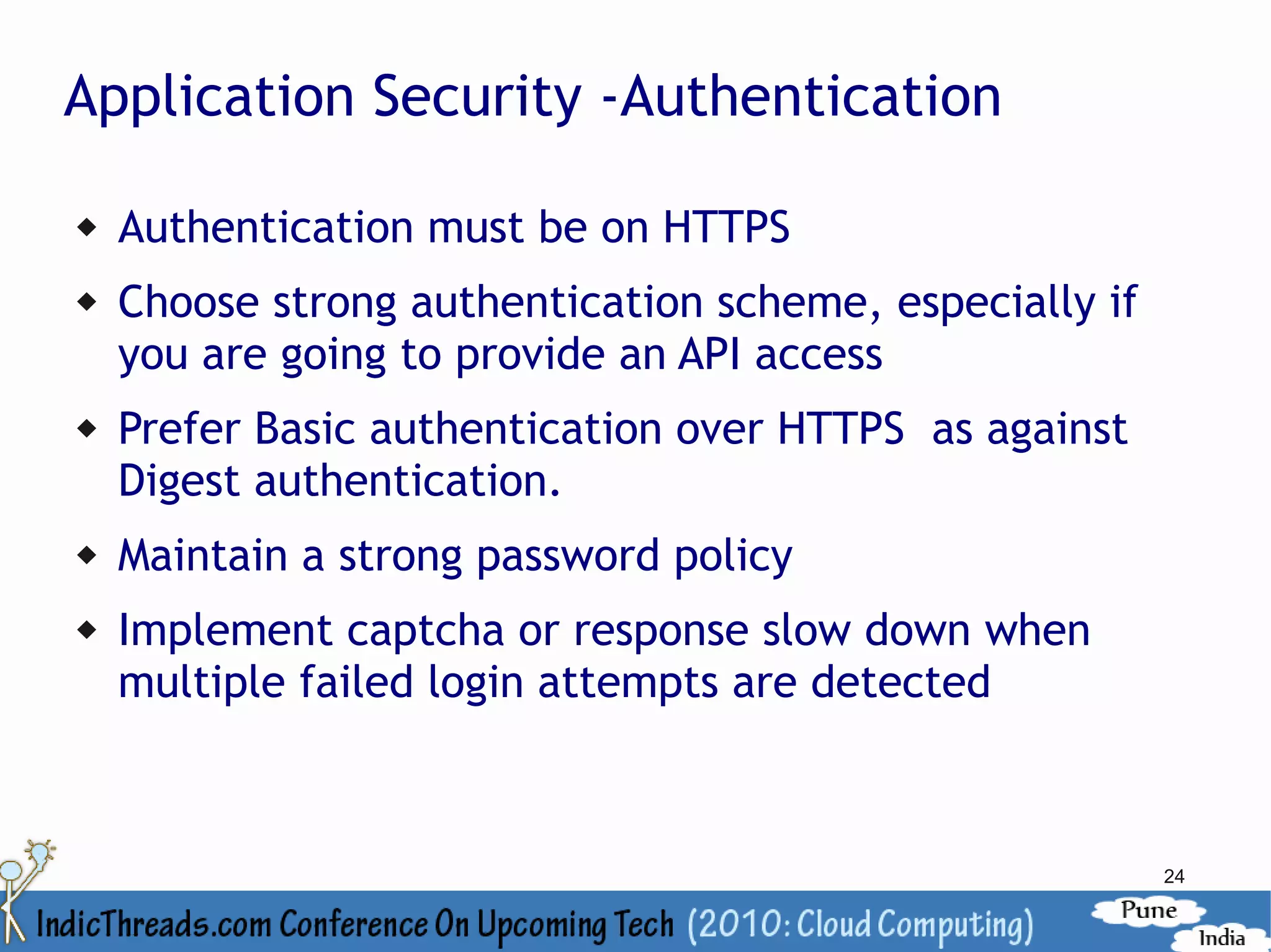 Application Security -Authentication

   Authentication must be on HTTPS
   Choose strong authentication scheme, especially if
    you are going to provide an API access
   Prefer Basic authentication over HTTPS as against
    Digest authentication.
   Maintain a strong password policy
   Implement captcha or response slow down when
    multiple failed login attempts are detected



                                                         24
 