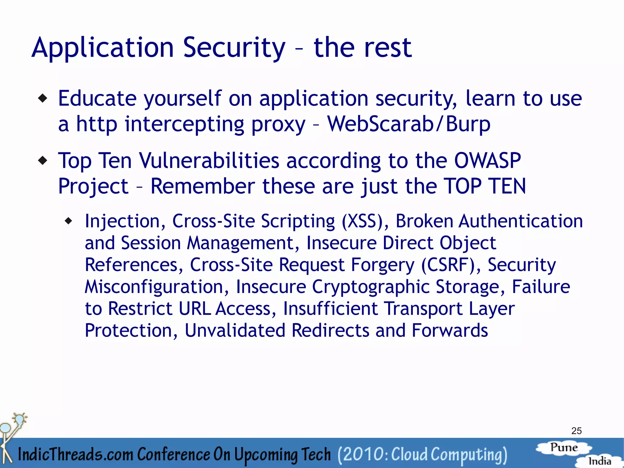 Application Security – the rest
   Educate yourself on application security, learn to use
    a http intercepting proxy – WebScarab/Burp
   Top Ten Vulnerabilities according to the OWASP
    Project – Remember these are just the TOP TEN
       Injection, Cross-Site Scripting (XSS), Broken Authentication
        and Session Management, Insecure Direct Object
        References, Cross-Site Request Forgery (CSRF), Security
        Misconfiguration, Insecure Cryptographic Storage, Failure
        to Restrict URL Access, Insufficient Transport Layer
        Protection, Unvalidated Redirects and Forwards




                                                                  25
 