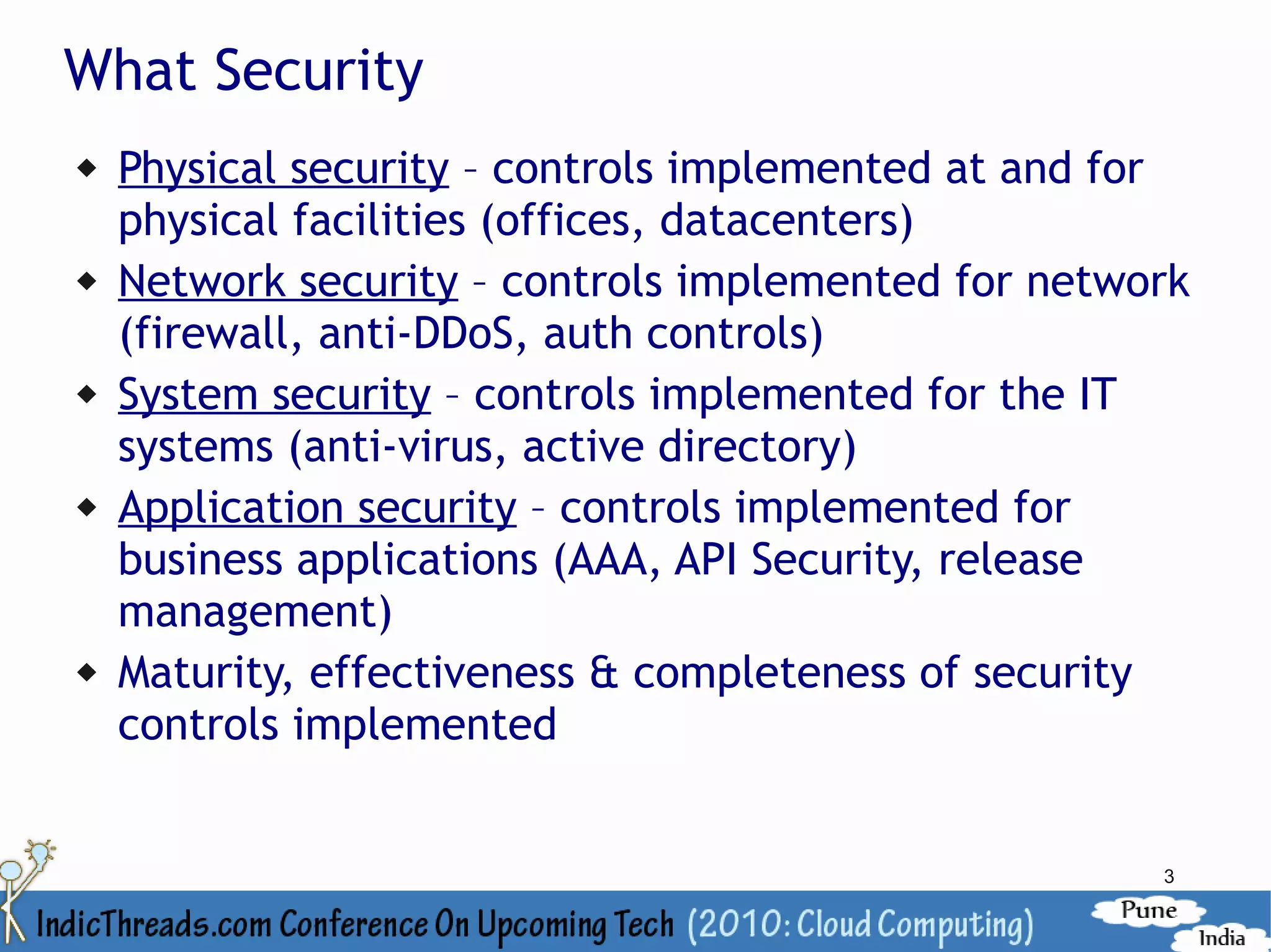 What Security
   Physical security – controls implemented at and for
    physical facilities (offices, datacenters)
   Network security – controls implemented for network
    (firewall, anti-DDoS, auth controls)
   System security – controls implemented for the IT
    systems (anti-virus, active directory)
   Application security – controls implemented for
    business applications (AAA, API Security, release
    management)
   Maturity, effectiveness & completeness of security
    controls implemented


                                                     3
 