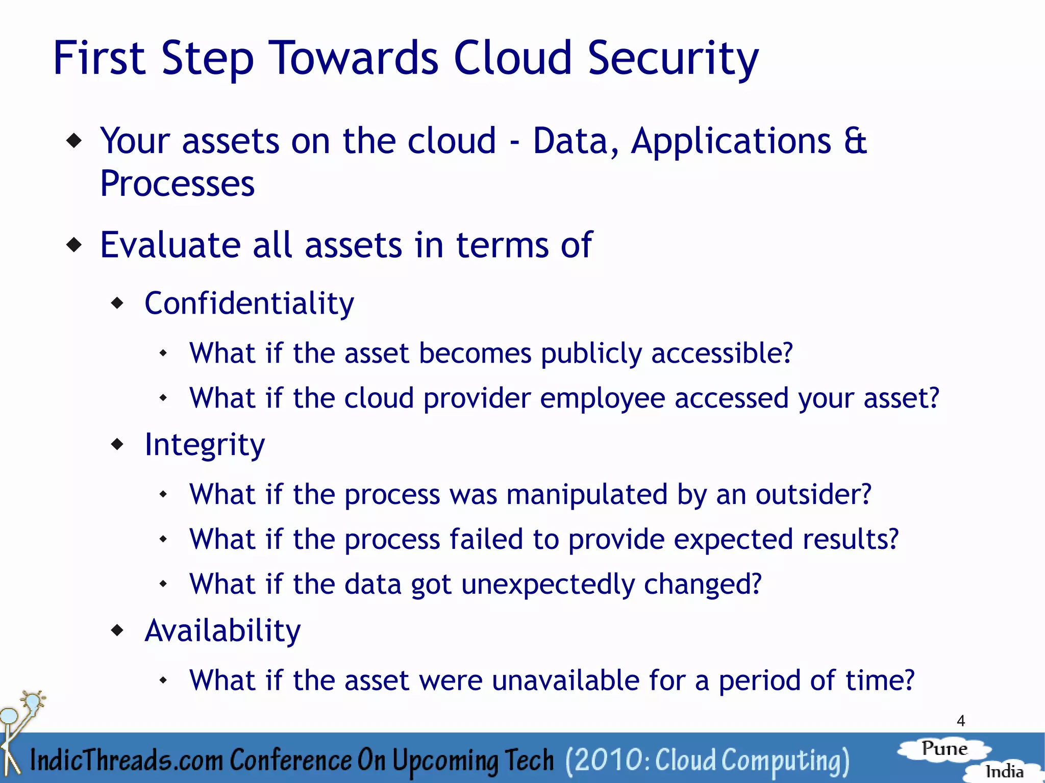 First Step Towards Cloud Security
   Your assets on the cloud - Data, Applications &
    Processes
   Evaluate all assets in terms of
       Confidentiality
            What if the asset becomes publicly accessible?
         
             What if the cloud provider employee accessed your asset?
       Integrity
            What if the process was manipulated by an outsider?
            What if the process failed to provide expected results?
         
             What if the data got unexpectedly changed?
       Availability
            What if the asset were unavailable for a period of time?
                                                                        4
 