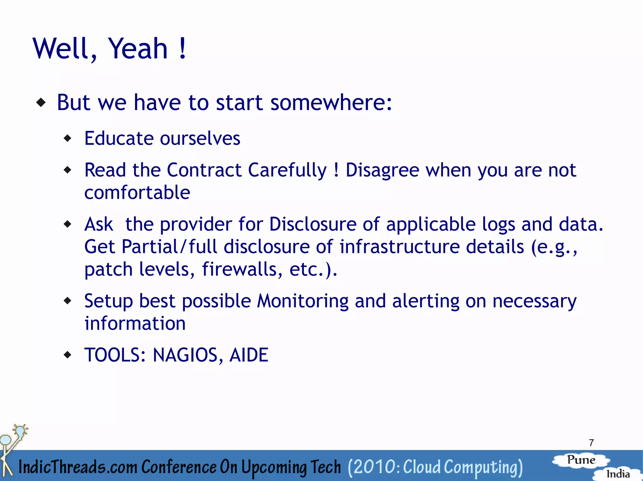 Well, Yeah !
   But we have to start somewhere:
       Educate ourselves
       Read the Contract Carefully ! Disagree when you are not
        comfortable
       Ask the provider for Disclosure of applicable logs and data.
        Get Partial/full disclosure of infrastructure details (e.g.,
        patch levels, firewalls, etc.).
       Setup best possible Monitoring and alerting on necessary
        information
       TOOLS: NAGIOS, AIDE



                                                                   7
 
