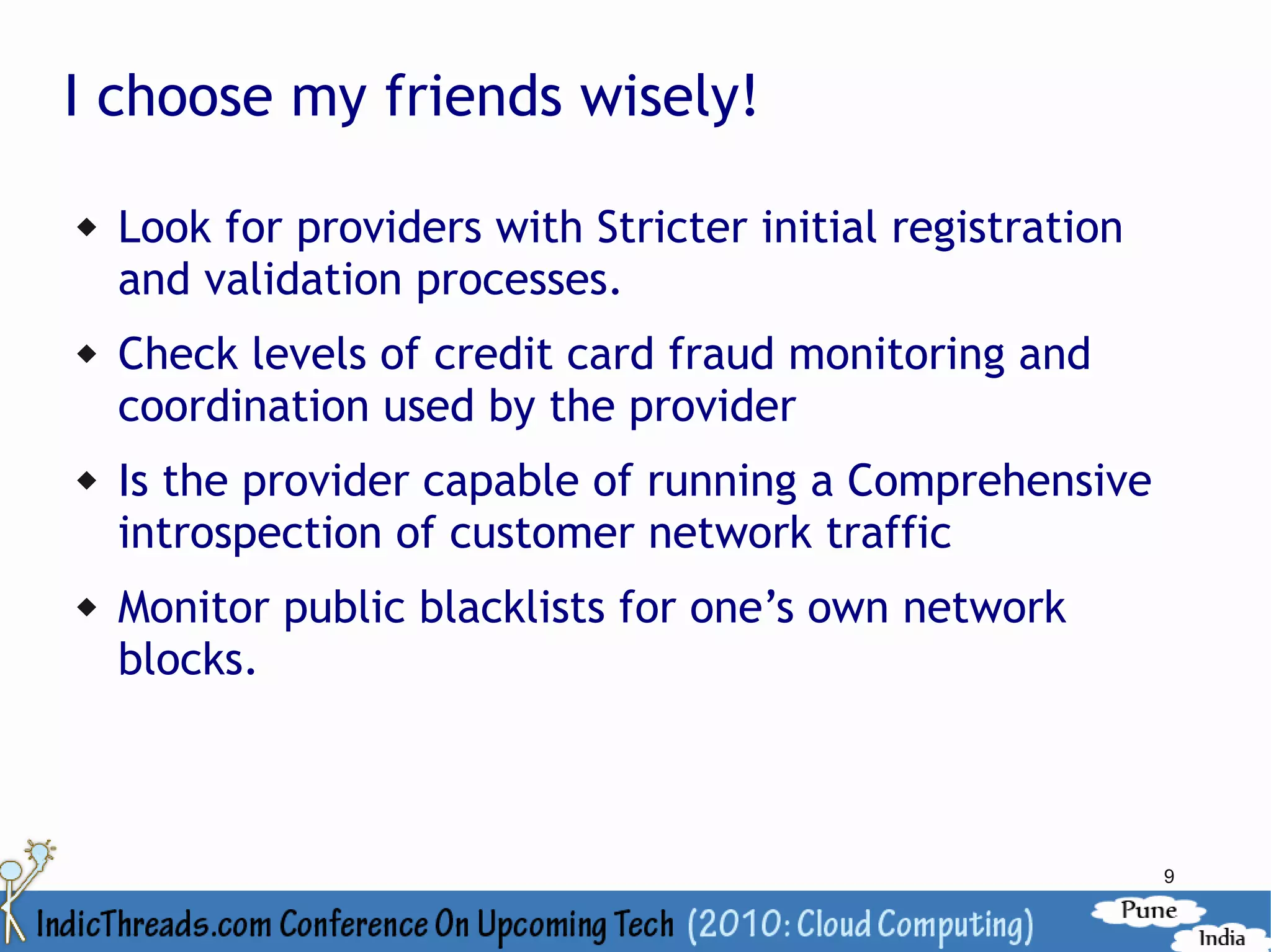 I choose my friends wisely!

   Look for providers with Stricter initial registration
    and validation processes.
   Check levels of credit card fraud monitoring and
    coordination used by the provider
   Is the provider capable of running a Comprehensive
    introspection of customer network traffic
   Monitor public blacklists for one’s own network
    blocks.



                                                            9
 