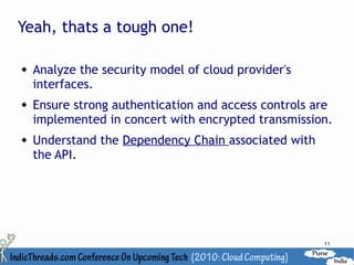 Yeah, thats a tough one!

   Analyze the security model of cloud provider's
    interfaces.
   Ensure strong authentication and access controls are
    implemented in concert with encrypted transmission.
   Understand the Dependency Chain associated with
    the API.




                                                      11
 