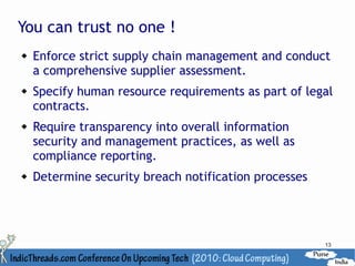 You can trust no one !
   Enforce strict supply chain management and conduct
    a comprehensive supplier assessment.
   Specify human resource requirements as part of legal
    contracts.
   Require transparency into overall information
    security and management practices, as well as
    compliance reporting.
   Determine security breach notification processes




                                                       13
 