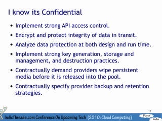 I know its Confidential
   Implement strong API access control.
   Encrypt and protect integrity of data in transit.
   Analyze data protection at both design and run time.
   Implement strong key generation, storage and
    management, and destruction practices.
   Contractually demand providers wipe persistent
    media before it is released into the pool.
   Contractually specify provider backup and retention
    strategies.


                                                        17
 
