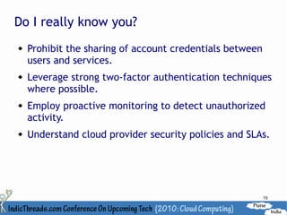 Do I really know you?
   Prohibit the sharing of account credentials between
    users and services.
   Leverage strong two-factor authentication techniques
    where possible.
   Employ proactive monitoring to detect unauthorized
    activity.
   Understand cloud provider security policies and SLAs.




                                                          19
 