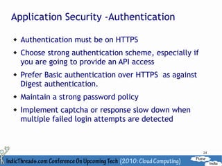 Application Security -Authentication

   Authentication must be on HTTPS
   Choose strong authentication scheme, especially if
    you are going to provide an API access
   Prefer Basic authentication over HTTPS as against
    Digest authentication.
   Maintain a strong password policy
   Implement captcha or response slow down when
    multiple failed login attempts are detected



                                                         24
 