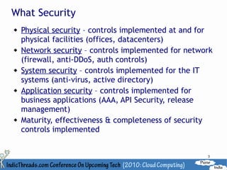 What Security
   Physical security – controls implemented at and for
    physical facilities (offices, datacenters)
   Network security – controls implemented for network
    (firewall, anti-DDoS, auth controls)
   System security – controls implemented for the IT
    systems (anti-virus, active directory)
   Application security – controls implemented for
    business applications (AAA, API Security, release
    management)
   Maturity, effectiveness & completeness of security
    controls implemented


                                                     3
 