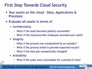 First Step Towards Cloud Security
   Your assets on the cloud - Data, Applications &
    Processes
   Evaluate all assets in terms of
       Confidentiality
            What if the asset becomes publicly accessible?
         
             What if the cloud provider employee accessed your asset?
       Integrity
            What if the process was manipulated by an outsider?
            What if the process failed to provide expected results?
         
             What if the data got unexpectedly changed?
       Availability
            What if the asset were unavailable for a period of time?
                                                                        4
 