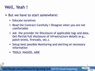 Well, Yeah !
   But we have to start somewhere:
       Educate ourselves
       Read the Contract Carefully ! Disagree when you are not
        comfortable
       Ask the provider for Disclosure of applicable logs and data.
        Get Partial/full disclosure of infrastructure details (e.g.,
        patch levels, firewalls, etc.).
       Setup best possible Monitoring and alerting on necessary
        information
       TOOLS: NAGIOS, AIDE



                                                                   7
 