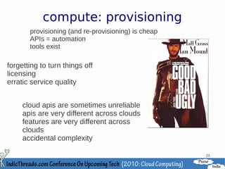 compute: provisioning
       provisioning (and re-provisioning) is cheap
       APIs = automation
       tools exist

forgetting to turn things off
licensing
erratic service quality


     cloud apis are sometimes unreliable
     apis are very different across clouds
     features are very different across
     clouds
     accidental complexity

                                                     23
 