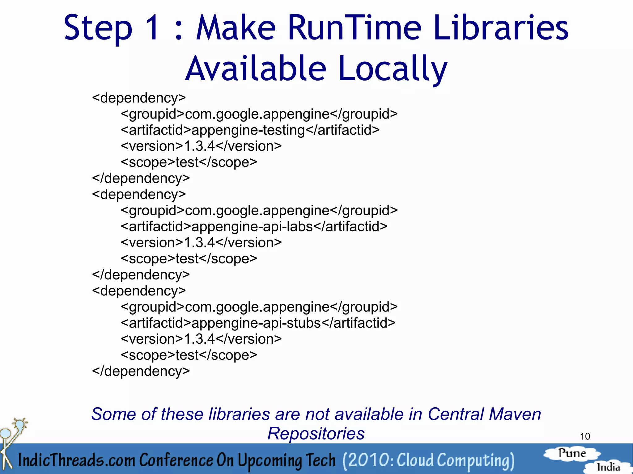 Step 1 : Make RunTime Libraries
        Available Locally
 <dependency>
     <groupid>com.google.appengine</groupid>
     <artifactid>appengine-testing</artifactid>
     <version>1.3.4</version>
     <scope>test</scope>
 </dependency>
 <dependency>
     <groupid>com.google.appengine</groupid>
     <artifactid>appengine-api-labs</artifactid>
     <version>1.3.4</version>
     <scope>test</scope>
 </dependency>
 <dependency>
     <groupid>com.google.appengine</groupid>
     <artifactid>appengine-api-stubs</artifactid>
     <version>1.3.4</version>
     <scope>test</scope>
 </dependency>


 Some of these libraries are not available in Central Maven
                        Repositories                          10
 