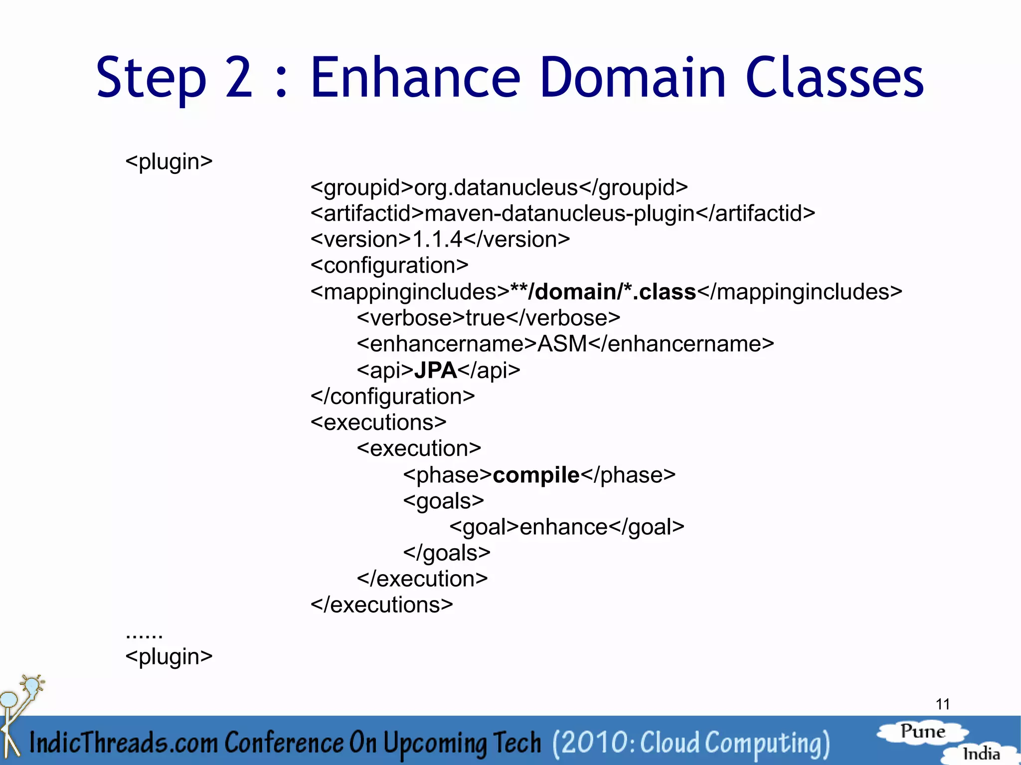 Step 2 : Enhance Domain Classes
 <plugin>
            <groupid>org.datanucleus</groupid>
            <artifactid>maven-datanucleus-plugin</artifactid>
            <version>1.1.4</version>
            <configuration>
            <mappingincludes>**/domain/*.class</mappingincludes>
                 <verbose>true</verbose>
                 <enhancername>ASM</enhancername>
                 <api>JPA</api>
            </configuration>
            <executions>
                 <execution>
                      <phase>compile</phase>
                      <goals>
                          <goal>enhance</goal>
                      </goals>
                 </execution>
            </executions>
 ......
 <plugin>
                                                                   11
 