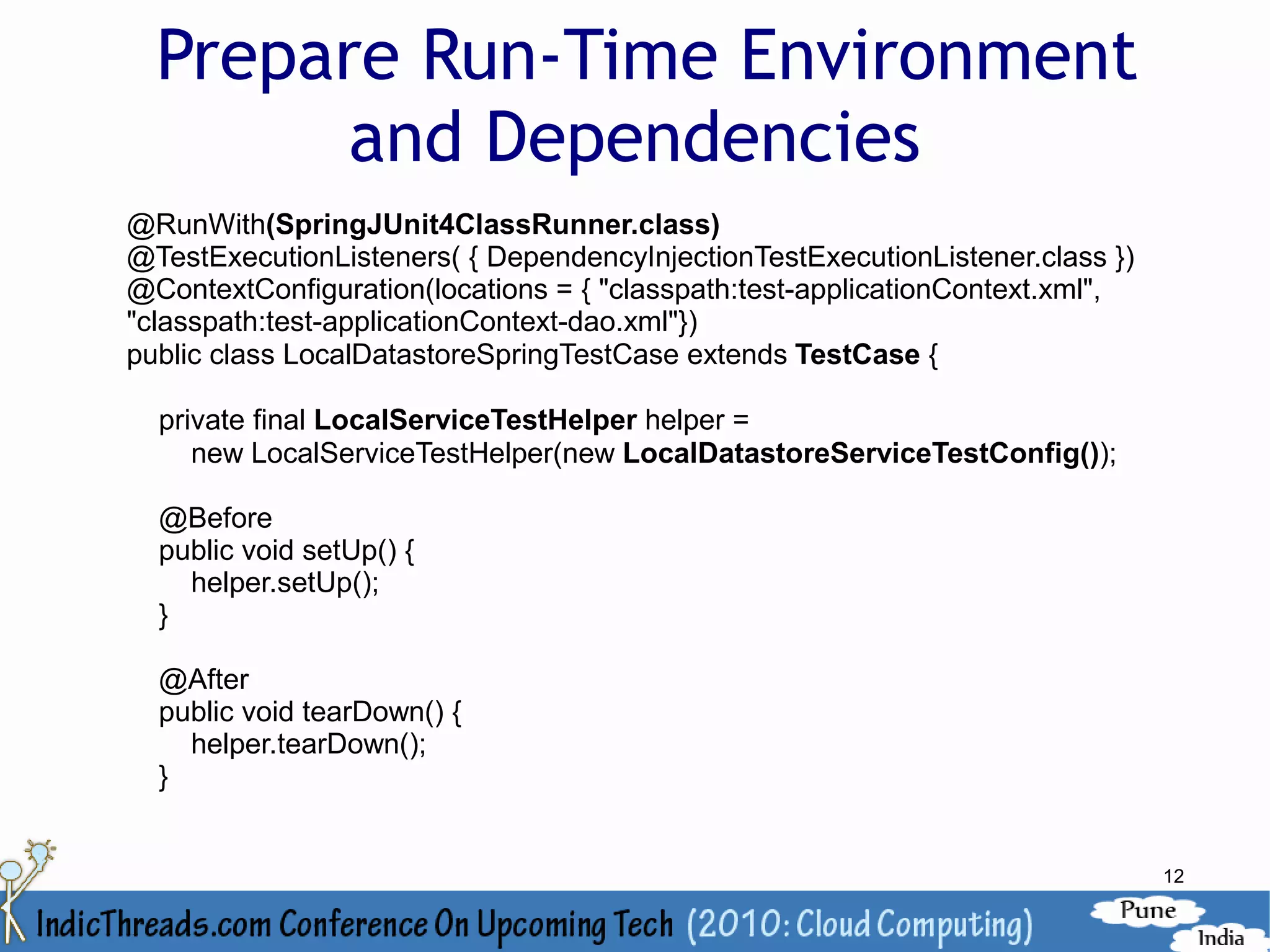 Prepare Run-Time Environment
        and Dependencies
@RunWith(SpringJUnit4ClassRunner.class)
@TestExecutionListeners( { DependencyInjectionTestExecutionListener.class })
@ContextConfiguration(locations = { "classpath:test-applicationContext.xml",
"classpath:test-applicationContext-dao.xml"})
public class LocalDatastoreSpringTestCase extends TestCase {

  private final LocalServiceTestHelper helper =
     new LocalServiceTestHelper(new LocalDatastoreServiceTestConfig());

  @Before
  public void setUp() {
    helper.setUp();
  }

  @After
  public void tearDown() {
    helper.tearDown();
  }


                                                                               12
 