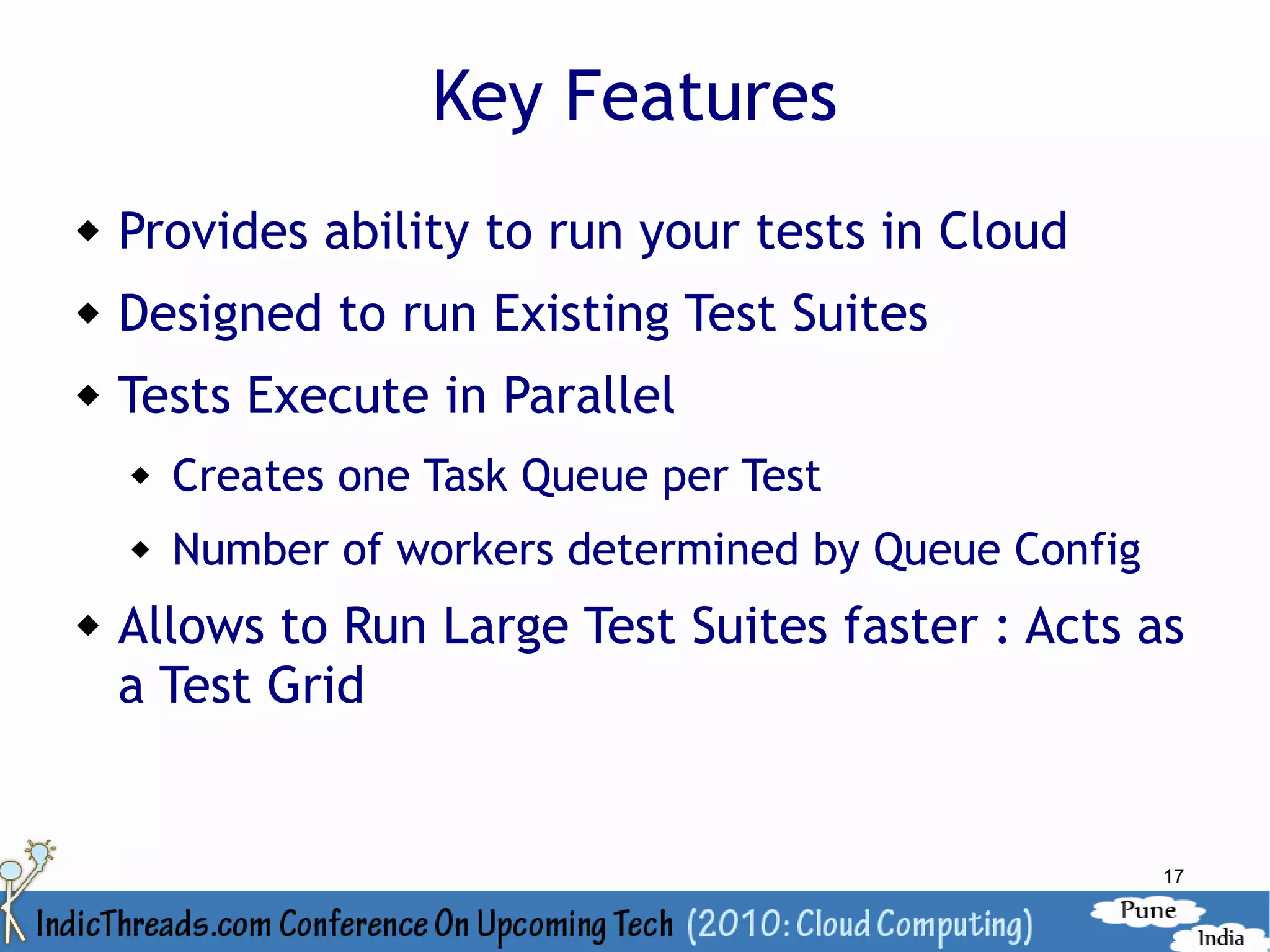 Key Features
   Provides ability to run your tests in Cloud
   Designed to run Existing Test Suites
   Tests Execute in Parallel
       Creates one Task Queue per Test
       Number of workers determined by Queue Config
   Allows to Run Large Test Suites faster : Acts as
    a Test Grid


                                                       17
 