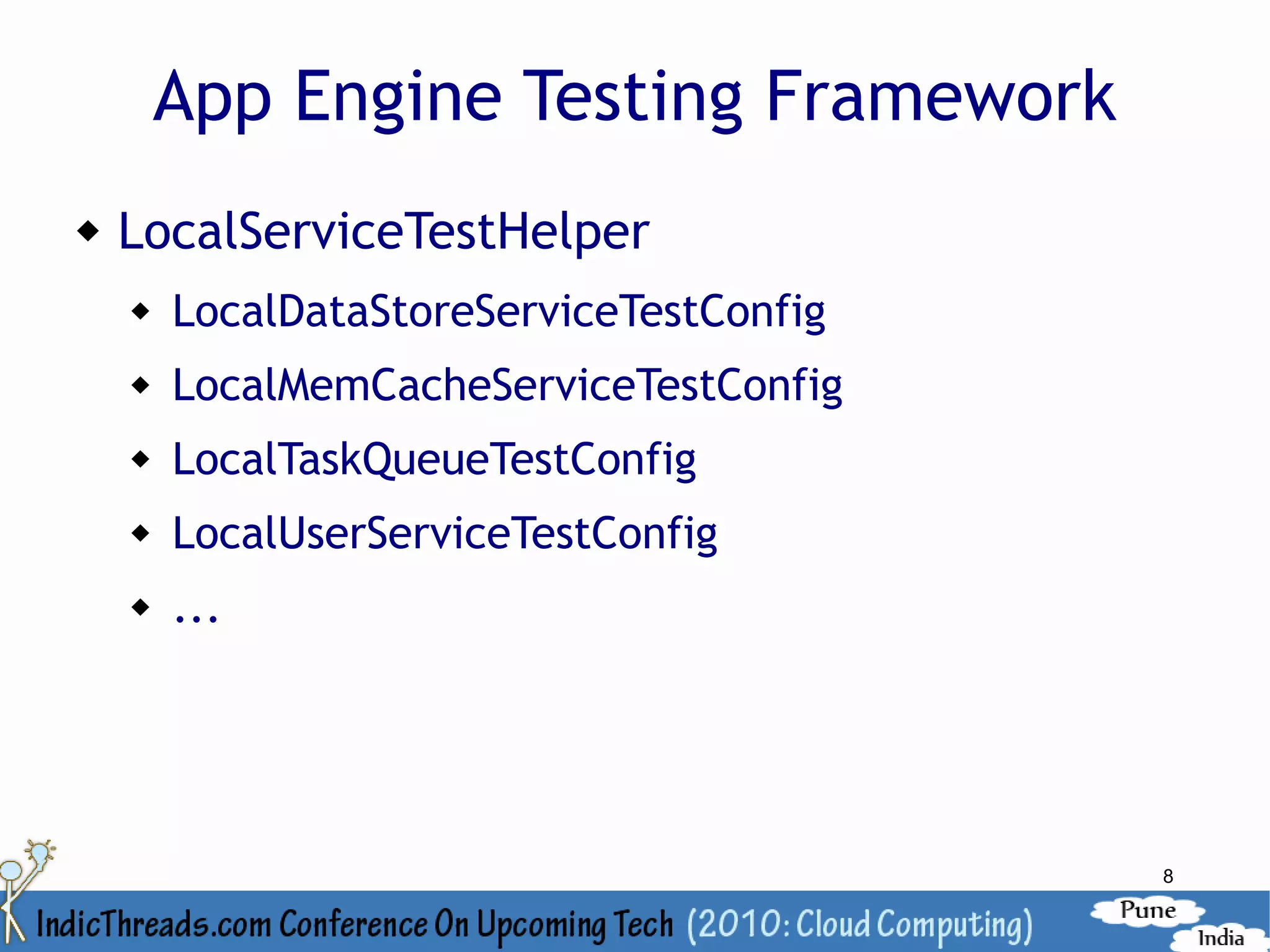 App Engine Testing Framework
   LocalServiceTestHelper
       LocalDataStoreServiceTestConfig
       LocalMemCacheServiceTestConfig
       LocalTaskQueueTestConfig
       LocalUserServiceTestConfig
       ...




                                          8
 