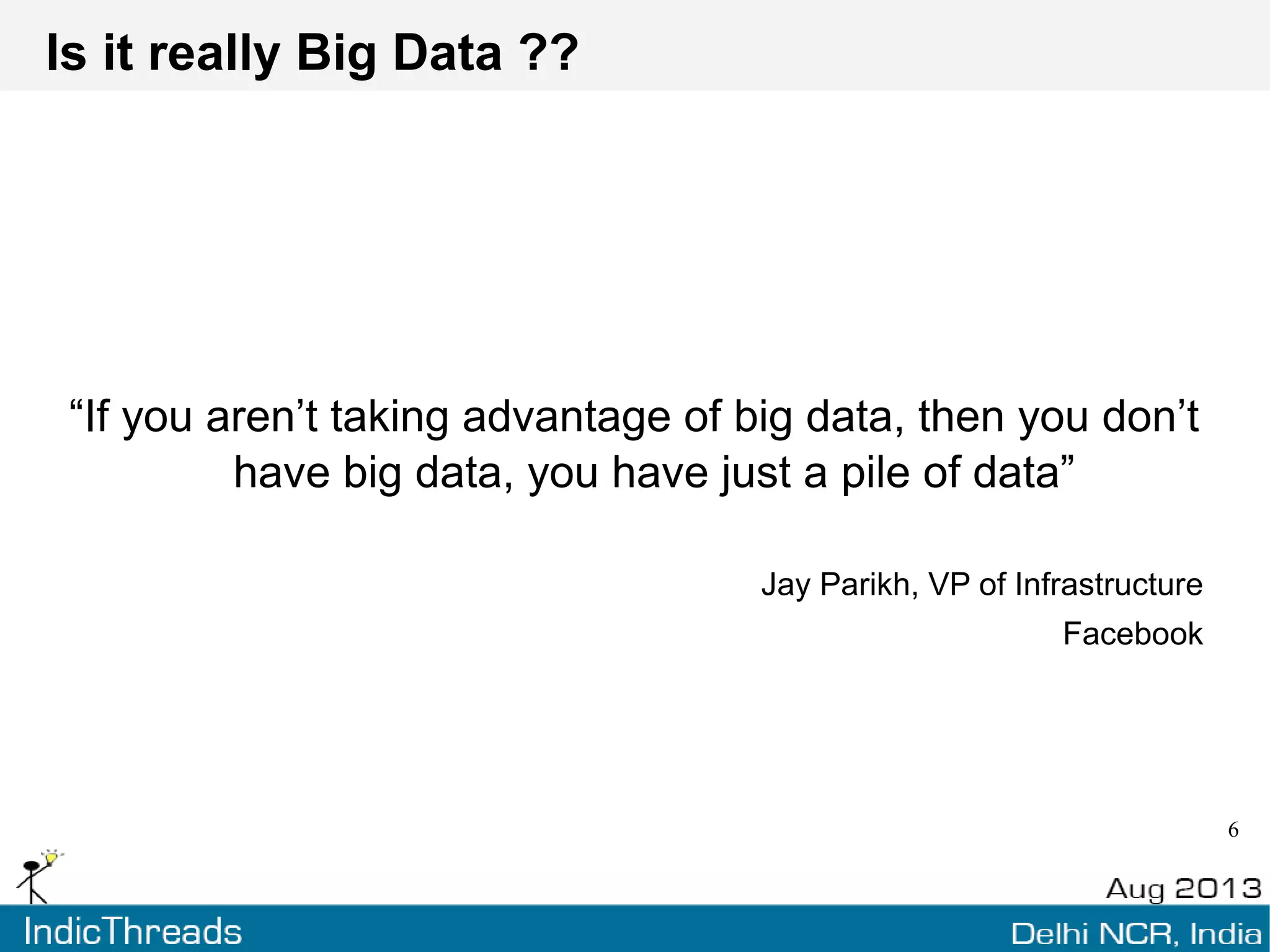 What is Big Data
Highly subjective term used when human/technical infra
unable to cope with company's data needs
Rapid data consumption volume means todays “Big” is
tomorrows ”Normal”
The Big V's – Velocity, Volume, Variety, Veracity
Small but complex is still “Big”
 