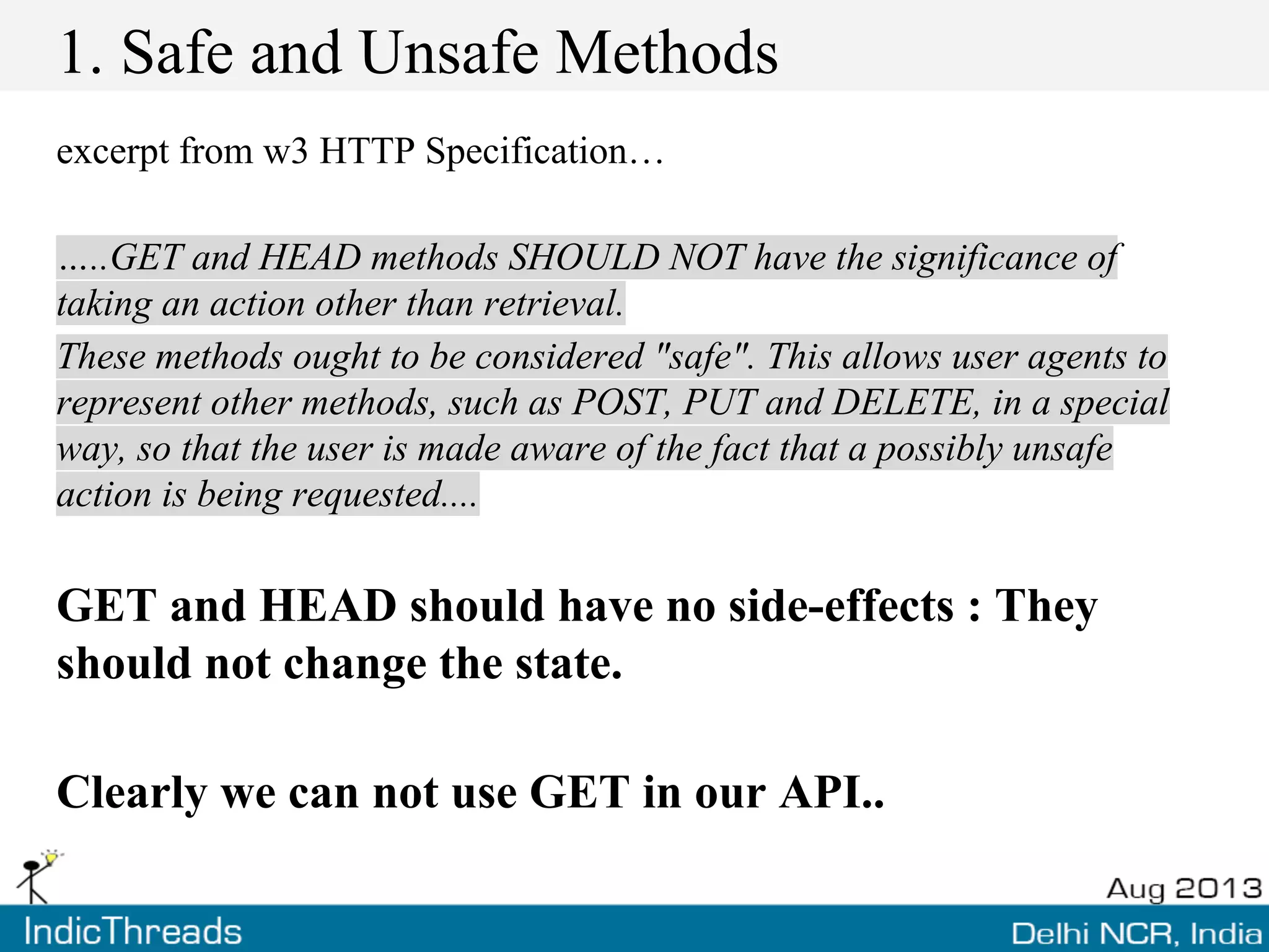 1. Safe and Unsafe Methods
excerpt from w3 HTTP Specification…
…..GET and HEAD methods SHOULD NOT have the significance of
taking an action other than retrieval.
These methods ought to be considered "safe". This allows user agents to
represent other methods, such as POST, PUT and DELETE, in a special
way, so that the user is made aware of the fact that a possibly unsafe
action is being requested....
GET and HEAD should have no side-effects : They
should not change the state.
Clearly we can not use GET in our API..
 