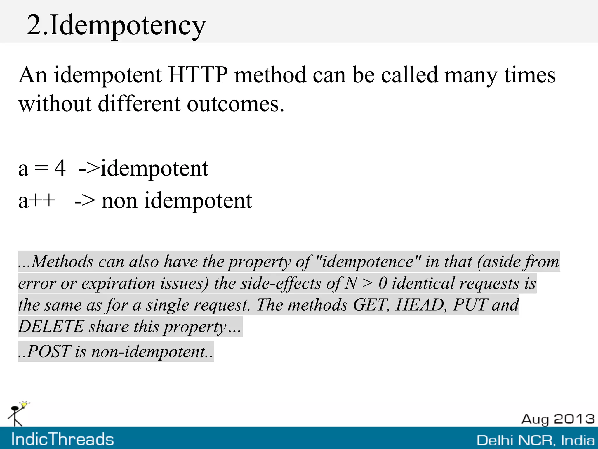 2.Idempotency
An idempotent HTTP method can be called many times
without different outcomes.
a = 4 ->idempotent
a++ -> non idempotent
...Methods can also have the property of "idempotence" in that (aside from
error or expiration issues) the side-effects of N > 0 identical requests is
the same as for a single request. The methods GET, HEAD, PUT and
DELETE share this property…
..POST is non-idempotent..
 