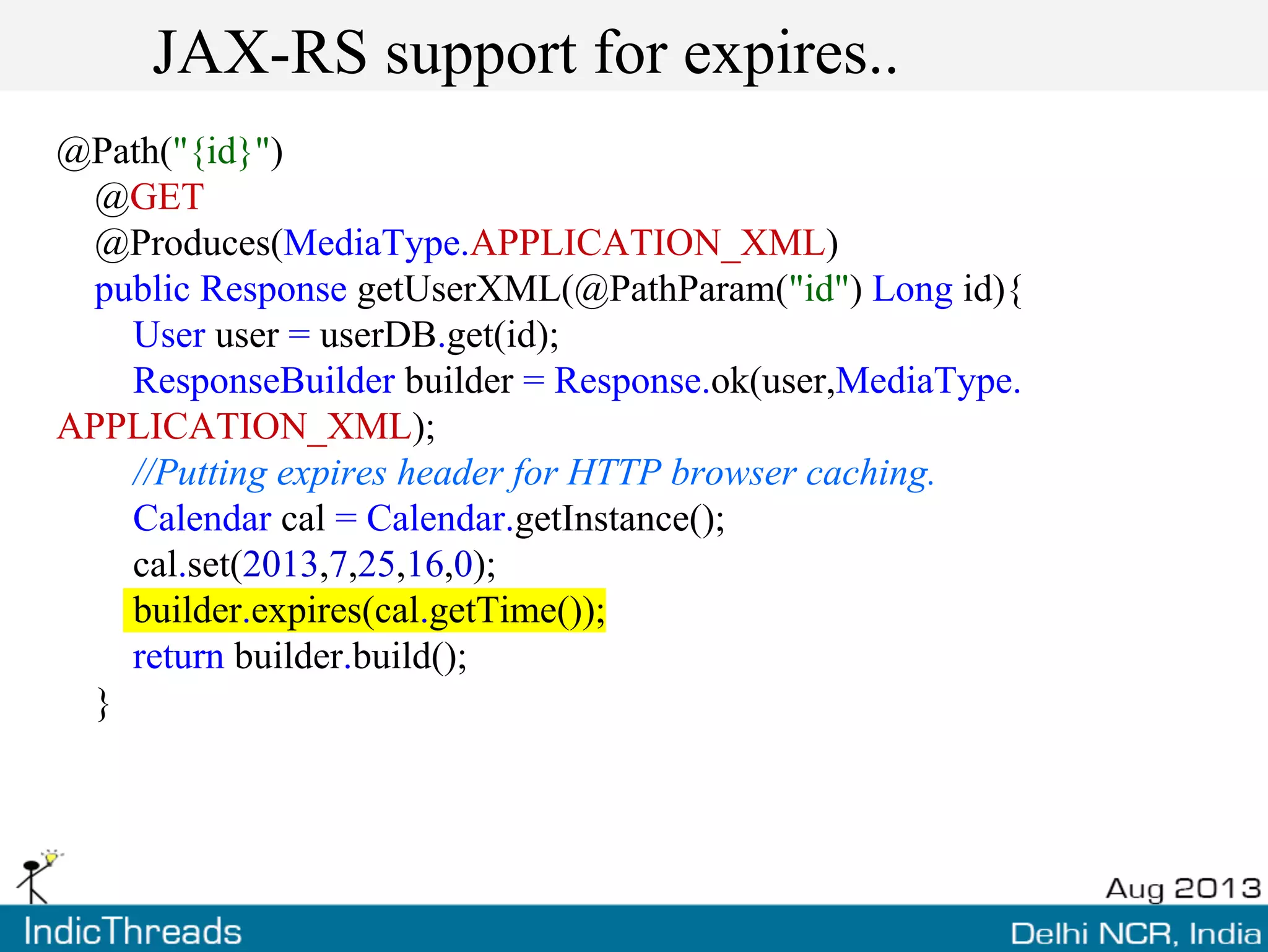 JAX-RS support for expires..
@Path("{id}")
@GET
@Produces(MediaType.APPLICATION_XML)
public Response getUserXML(@PathParam("id") Long id){
User user = userDB.get(id);
ResponseBuilder builder = Response.ok(user,MediaType.
APPLICATION_XML);
//Putting expires header for HTTP browser caching.
Calendar cal = Calendar.getInstance();
cal.set(2013,7,25,16,0);
builder.expires(cal.getTime());
return builder.build();
}
 