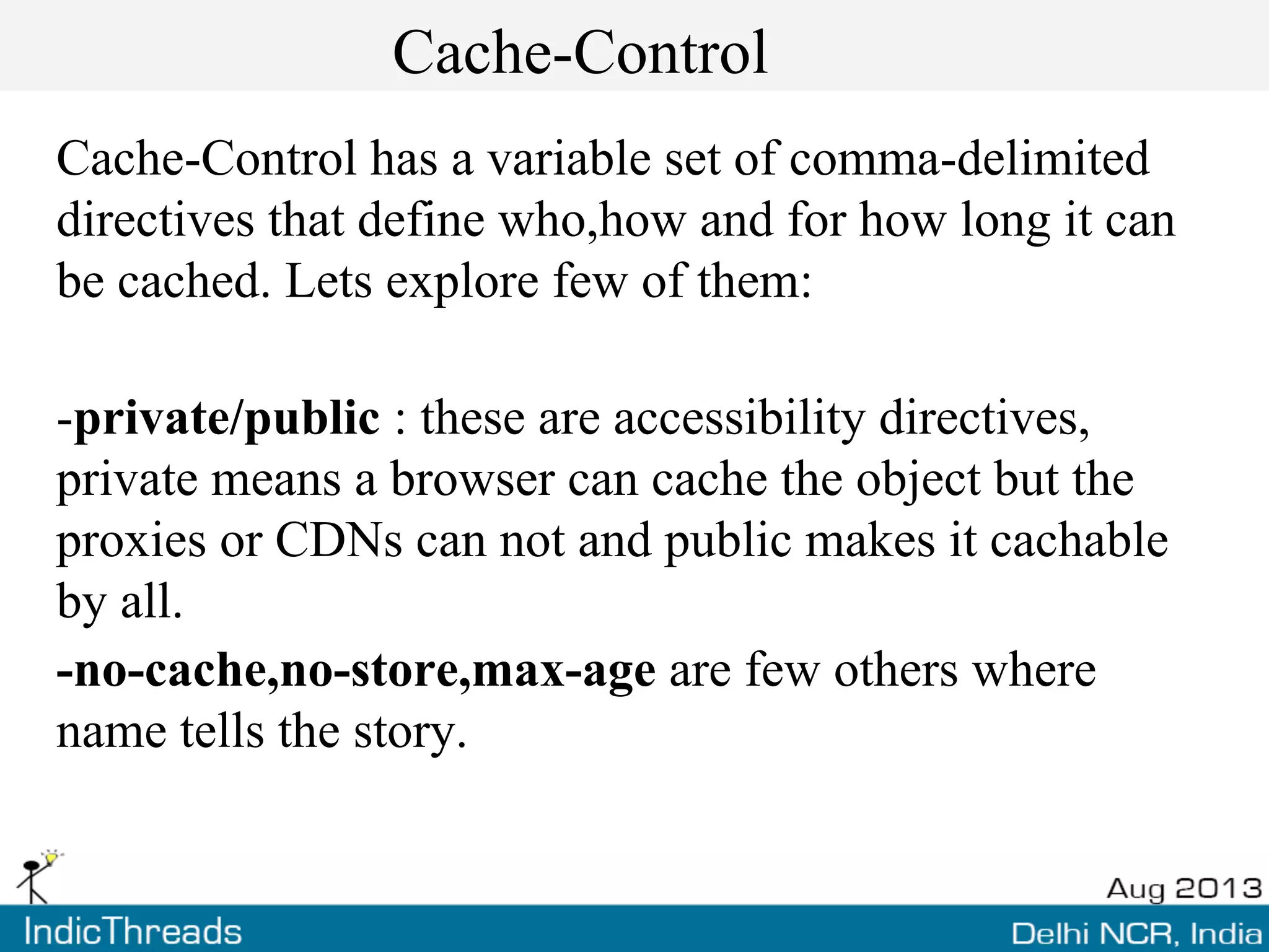 Cache-Control
Cache-Control has a variable set of comma-delimited
directives that define who,how and for how long it can
be cached. Lets explore few of them:
-private/public : these are accessibility directives,
private means a browser can cache the object but the
proxies or CDNs can not and public makes it cachable
by all.
-no-cache,no-store,max-age are few others where
name tells the story.
 