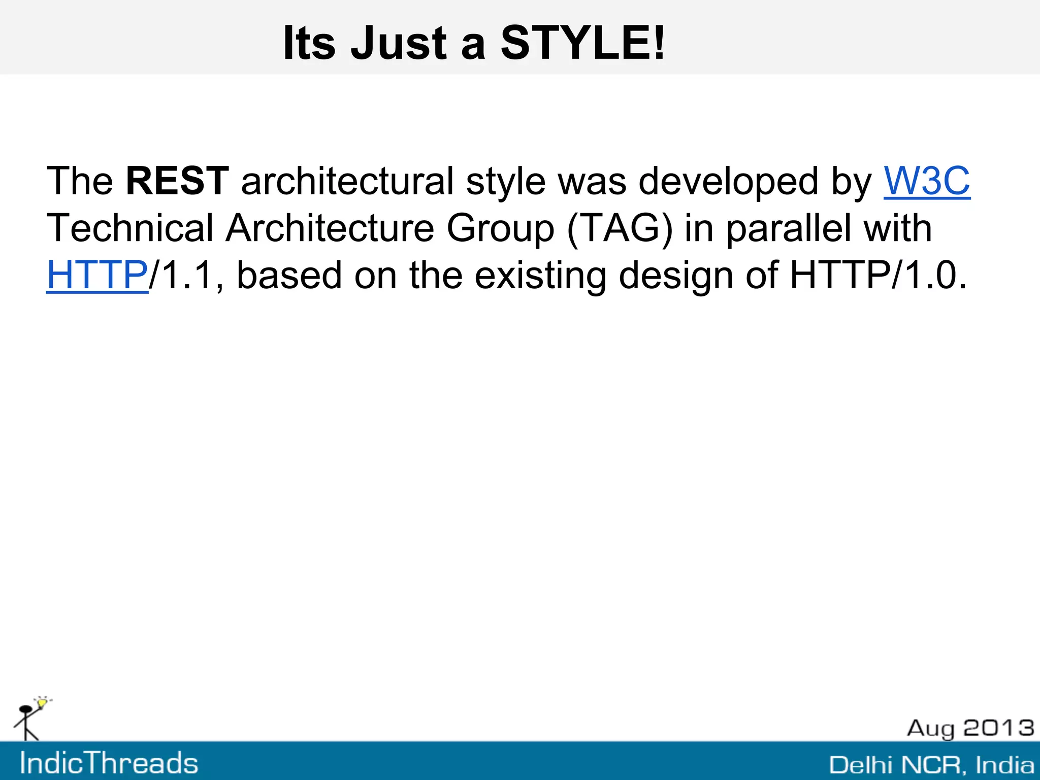 Its Just a STYLE!
The REST architectural style was developed by W3C
Technical Architecture Group (TAG) in parallel with
HTTP/1.1, based on the existing design of HTTP/1.0.
 