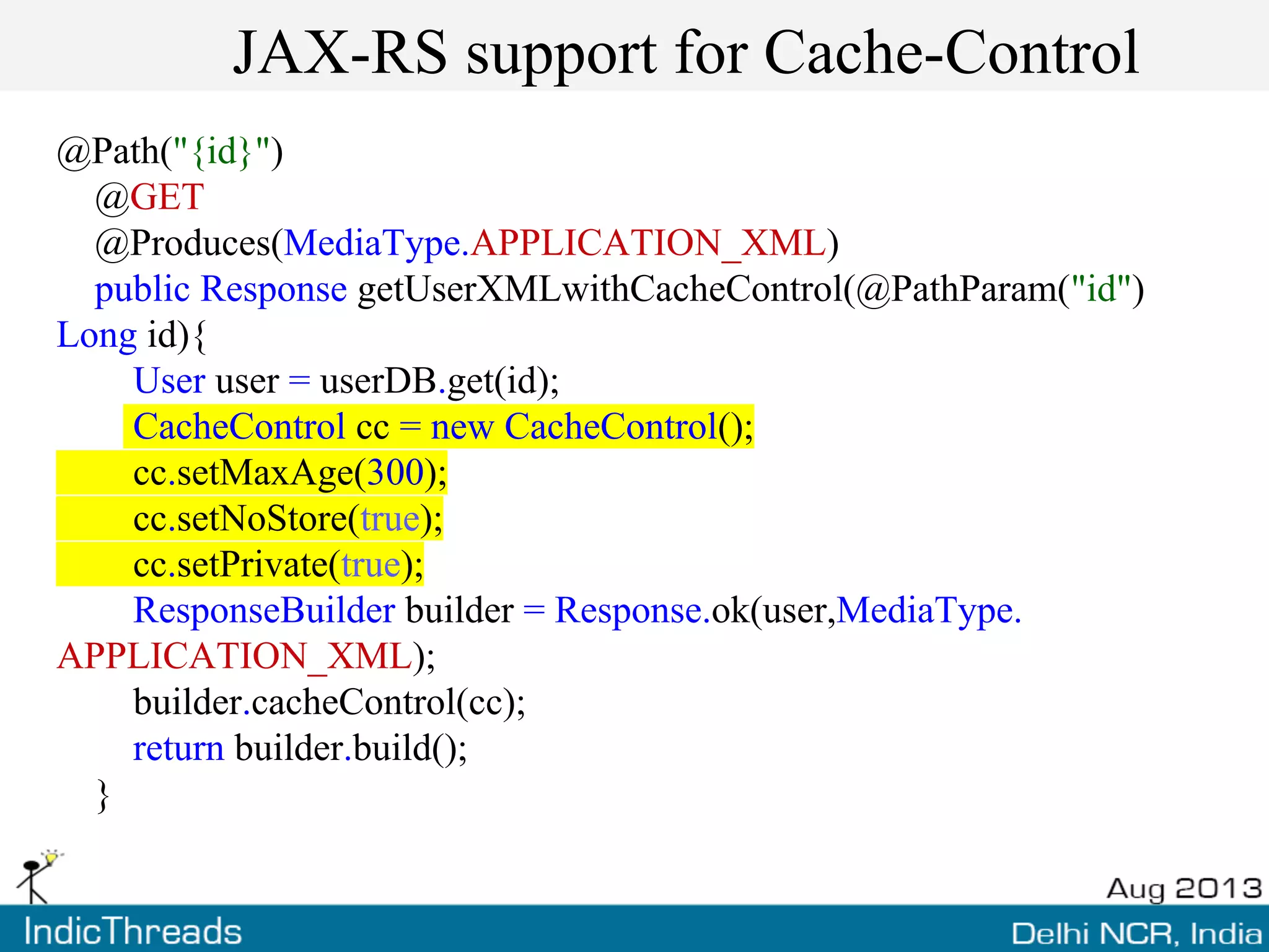 JAX-RS support for Cache-Control
@Path("{id}")
@GET
@Produces(MediaType.APPLICATION_XML)
public Response getUserXMLwithCacheControl(@PathParam("id")
Long id){
User user = userDB.get(id);
CacheControl cc = new CacheControl();
cc.setMaxAge(300);
cc.setNoStore(true);
cc.setPrivate(true);
ResponseBuilder builder = Response.ok(user,MediaType.
APPLICATION_XML);
builder.cacheControl(cc);
return builder.build();
}
 