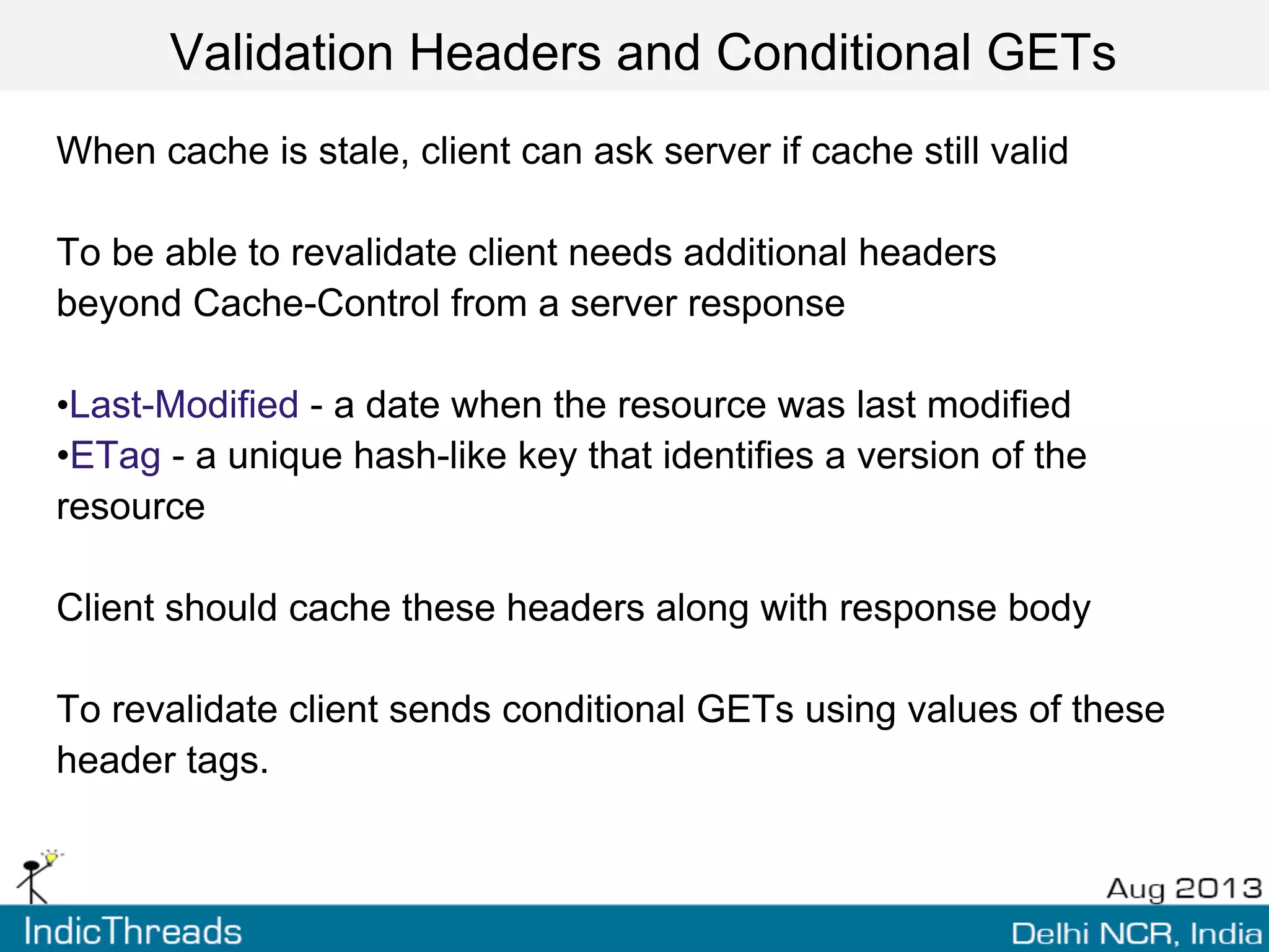 Validation Headers and Conditional GETs
When cache is stale, client can ask server if cache still valid
To be able to revalidate client needs additional headers
beyond Cache-Control from a server response
•Last-Modified - a date when the resource was last modified
•ETag - a unique hash-like key that identifies a version of the
resource
Client should cache these headers along with response body
To revalidate client sends conditional GETs using values of these
header tags.
 