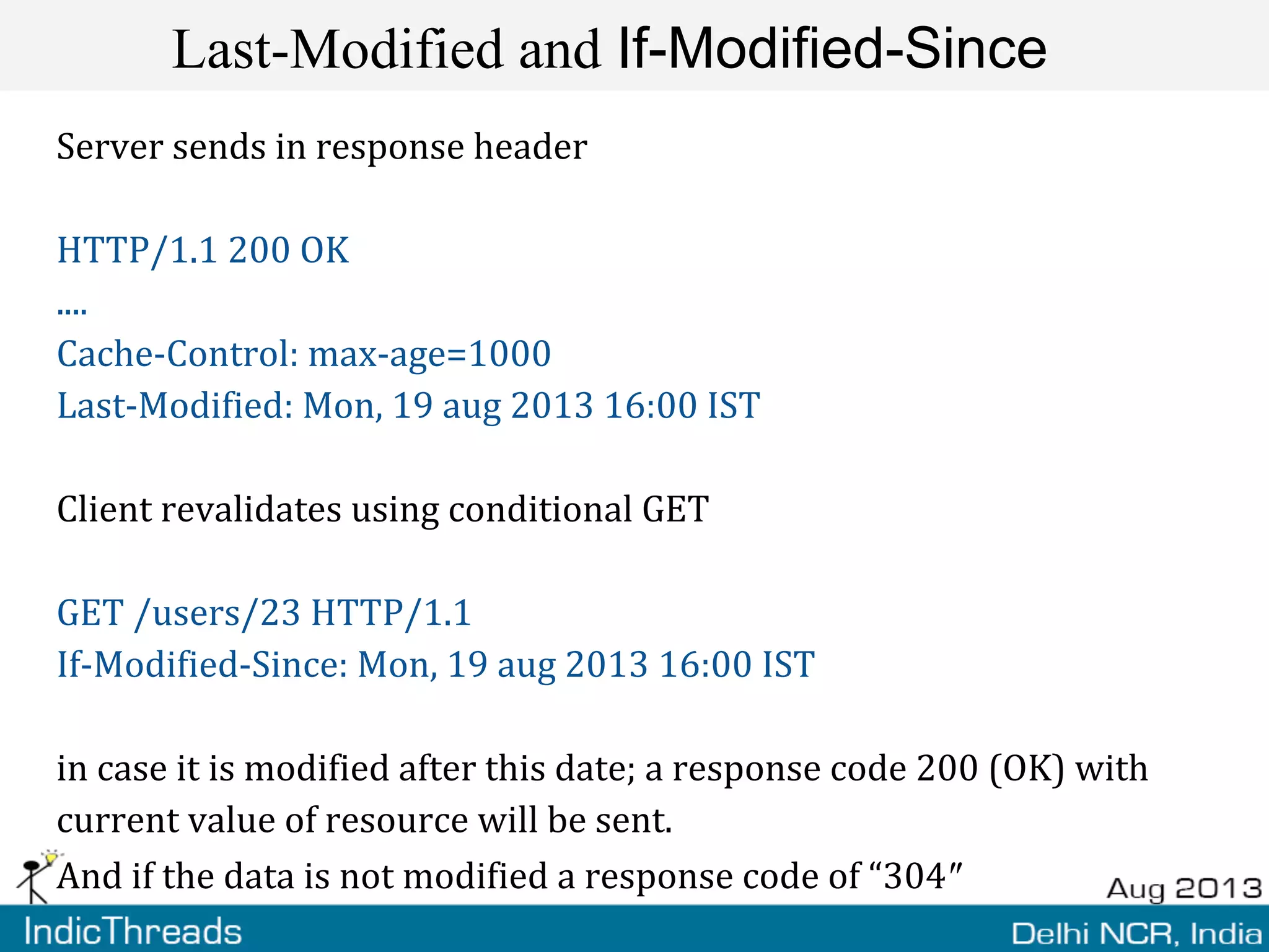 Last-Modified and If-Modified-Since
Server sends in response header
HTTP/1.1 200 OK
....
Cache-Control: max-age=1000
Last-Modified: Mon, 19 aug 2013 16:00 IST
Client revalidates using conditional GET
GET /users/23 HTTP/1.1
If-Modified-Since: Mon, 19 aug 2013 16:00 IST
in case it is modified after this date; a response code 200 (OK) with
current value of resource will be sent.
And if the data is not modified a response code of “304″
 